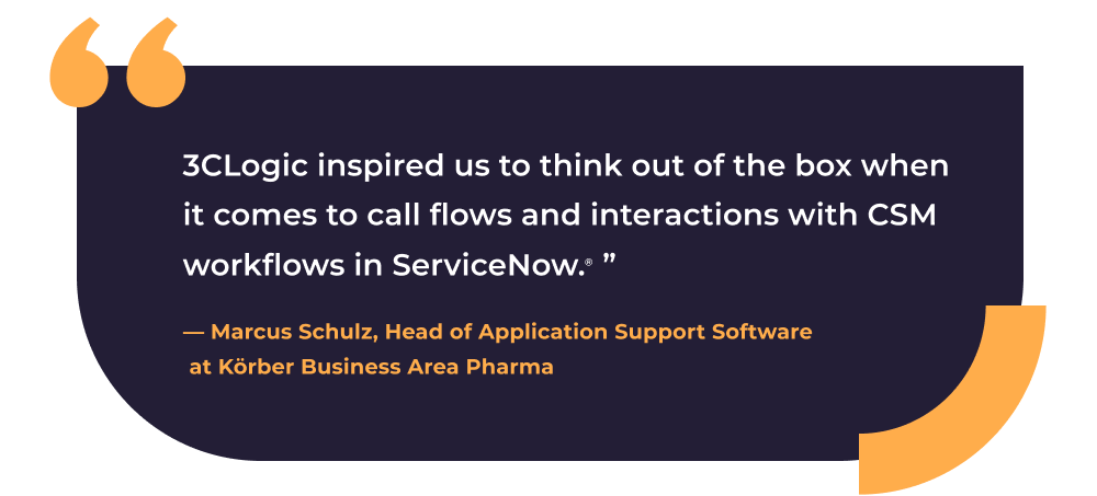 Quote from Marcus Shulz, Head of Application Support Software at Koerber Business Area Pharma: "3CLogic inspired us to think out of the box when it comes to call flows and interactions within CSM workflows in ServiceNow."