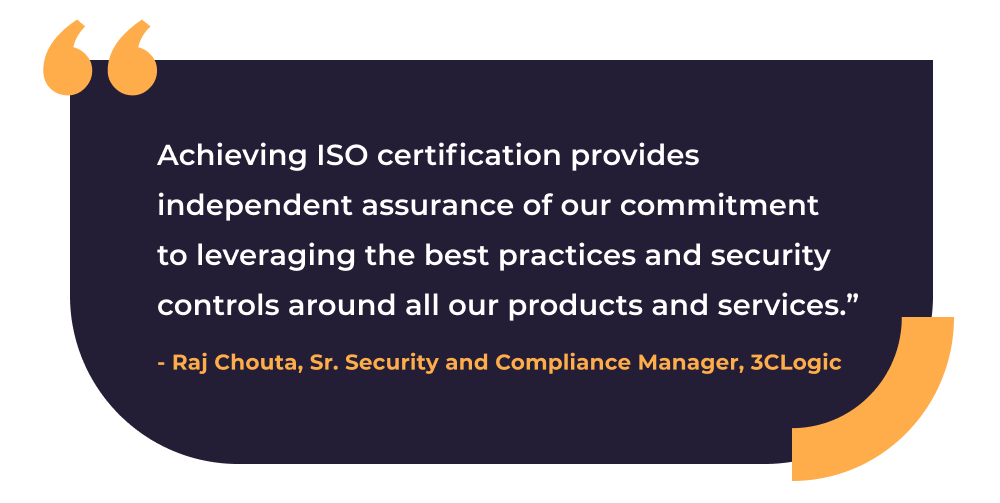 Quote from 3CLogic's Senior Security and Compliance Manager, Raj Chouta: "Achieving ISO certification provides independent assurance of our commitment to leveraging the best practices and security controls around all our products and services."